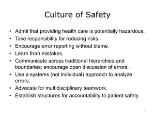 Culture of Safety
• Admit that providing health care is potentially hazardous.
• Take responsibility for reducing risks.
• Encourage error reporting without blame.
• Learn from mistakes.
• Communicate across traditional hierarchies and
boundaries; encourage open discussion of errors.
• Use a systems (not individual) approach to analyze
errors.
• Advocate for multidisciplinary teamwork.
• Establish structures for accountability to patient safety.
6
 