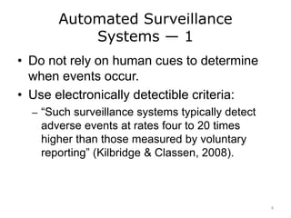Automated Surveillance
Systems — 1
• Do not rely on human cues to determine
when events occur.
• Use electronically detectible criteria:
– “Such surveillance systems typically detect
adverse events at rates four to 20 times
higher than those measured by voluntary
reporting” (Kilbridge & Classen, 2008).
8
 
