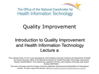 Quality Improvement
Introduction to Quality Improvement
and Health Information Technology
Lecture a
This material (Comp 12 Unit 1) was developed by Johns Hopkins University, funded by the Department of Health
and Human Services, Office of the National Coordinator for Health Information Technology under Award
Number IU24OC000013. This material was updated in 2016 by Johns Hopkins University under Award
Number 90WT0005.
This work is licensed under the Creative Commons Attribution-NonCommercial-ShareAlike 4.0 International
License. To view a copy of this license, visit http://creativecommons.org/licenses/by-nc-sa/4.0/
 