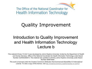 Quality Improvement
Introduction to Quality Improvement
and Health Information Technology
Lecture b
This material (Comp 12 Unit 1) was developed by Johns Hopkins University, funded by the Department of Health
and Human Services, Office of the National Coordinator for Health Information Technology under Award
Number IU24OC000013. This material was updated in 2016 by Johns Hopkins University under Award
Number 90WT0005.
This work is licensed under the Creative Commons Attribution-NonCommercial-ShareAlike 4.0 International
License. To view a copy of this license, visit http://creativecommons.org/licenses/by-nc-sa/4.0/
 