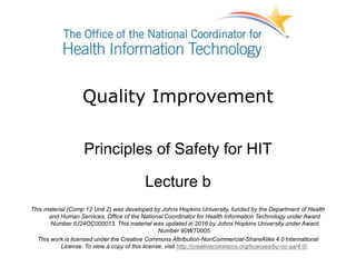 Quality Improvement
Principles of Safety for HIT
Lecture b
This material (Comp 12 Unit 2) was developed by Johns Hopkins University, funded by the Department of Health
and Human Services, Office of the National Coordinator for Health Information Technology under Award
Number IU24OC000013. This material was updated in 2016 by Johns Hopkins University under Award
Number 90WT0005.
This work is licensed under the Creative Commons Attribution-NonCommercial-ShareAlike 4.0 International
License. To view a copy of this license, visit http://creativecommons.org/licenses/by-nc-sa/4.0/.
 