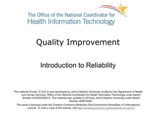 Quality Improvement
Introduction to Reliability
This material (Comp 12 Unit 3) was developed by Johns Hopkins University, funded by the Department of Health
and Human Services, Office of the National Coordinator for Health Information Technology under Award
Number IU24OC000013. This material was updated in 2016 by Johns Hopkins University under Award
Number 90WT0005.
This work is licensed under the Creative Commons Attribution-NonCommercial-ShareAlike 4.0 International
License. To view a copy of this license, visit http://creativecommons.org/licenses/by-nc-sa/4.0/
 