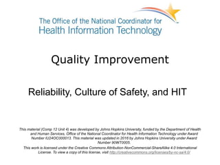 Quality Improvement
Reliability, Culture of Safety, and HIT
This material (Comp 12 Unit 4) was developed by Johns Hopkins University, funded by the Department of Health
and Human Services, Office of the National Coordinator for Health Information Technology under Award
Number IU24OC000013. This material was updated in 2016 by Johns Hopkins University under Award
Number 90WT0005.
This work is licensed under the Creative Commons Attribution-NonCommercial-ShareAlike 4.0 International
License. To view a copy of this license, visit http://creativecommons.org/licenses/by-nc-sa/4.0/
 