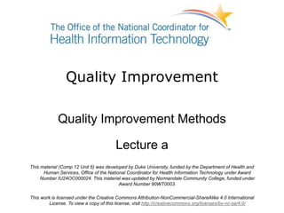 Quality Improvement
Quality Improvement Methods
Lecture a
This material (Comp 12 Unit 6) was developed by Duke University, funded by the Department of Health and
Human Services, Office of the National Coordinator for Health Information Technology under Award
Number IU24OC000024. This material was updated by Normandale Community College, funded under
Award Number 90WT0003.
This work is licensed under the Creative Commons Attribution-NonCommercial-ShareAlike 4.0 International
License. To view a copy of this license, visit http://creativecommons.org/licenses/by-nc-sa/4.0/
 