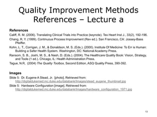Quality Improvement Methods
References – Lecture a
References
Califf, R. M. (2006). Translating Clinical Trials into Practice (keynote). Tex Heart Inst J., 33(2), 192-196.
Chang, R. Y. (1999). Continuous Process Improvement (Rev ed.). San Francisco, CA: Jossey-Bass
Pfeiffer.
Kohn, L. T., Corrigan, J. M., & Donaldson, M. S. (Eds.). (2000). Institute Of Medicine: To Err is Human:
Building a Safer Health System. Washington, DC: National Academy Press.
Ransom, S. B., Joshi, M. S., & Nash, D. (Eds.). (2004). The Healthcare Quality Book: Vision, Strategy,
and Tools (1 ed.). Chicago, IL: Health Administration Press.
Tague, N.R, (2004) The Quality Toolbox, Second Edition, ASQ Quality Press, 390-392.
Images
Slide 5: Dr. Eugene A Stead, Jr. [photo]. Retrieved from:
http://digitaldukemed.mc.duke.edu/databank/Images/stead_eugene_thumbnail.jpg
Slide 5: Hardware Configuration [image]. Retrieved from:
http://digitaldukemed.mc.duke.edu/databank/Images/hardware_configuration_1971.jpg
13
 