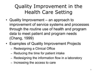 Quality Improvement in the
Health Care Setting
• Quality Improvement – an approach to
improvement of service systems and processes
through the routine use of health and program
data to meet patient and program needs
(Chang, 1999)
• Examples of Quality Improvement Projects
– Redesigning a Clinical Office
– Reducing the time for patient intake
– Redesigning the information flow in a laboratory
– Increasing the access to care
3
 