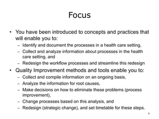 Focus
• You have been introduced to concepts and practices that
will enable you to:
– Identify and document the processes in a health care setting,
– Collect and analyze information about processes in the health
care setting, and
– Redesign the workflow processes and streamline this redesign
• Quality Improvement methods and tools enable you to:
– Collect and compile information on an ongoing basis,
– Analyze the information for root causes,
– Make decisions on how to eliminate these problems (process
improvement),
– Change processes based on this analysis, and
– Redesign (strategic change), and set timetable for these steps.
8
 