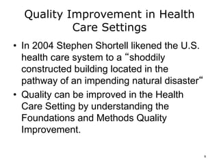Quality Improvement in Health
Care Settings
• In 2004 Stephen Shortell likened the U.S.
health care system to a “shoddily
constructed building located in the
pathway of an impending natural disaster“
• Quality can be improved in the Health
Care Setting by understanding the
Foundations and Methods Quality
Improvement.
9
 
