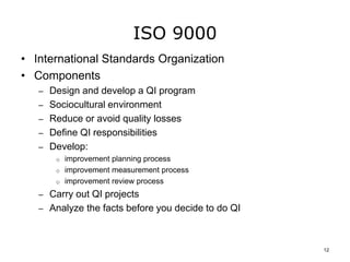 ISO 9000
• International Standards Organization
• Components
– Design and develop a QI program
– Sociocultural environment
– Reduce or avoid quality losses
– Define QI responsibilities
– Develop:
o improvement planning process
o improvement measurement process
o improvement review process
– Carry out QI projects
– Analyze the facts before you decide to do QI
12
 