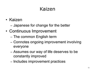 Kaizen
• Kaizen
– Japanese for change for the better
• Continuous Improvement
– The common English term
– Connotes ongoing improvement involving
everyone
– Assumes our way of life deserves to be
constantly improved
– Includes improvement practices
13
 