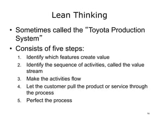 Lean Thinking
• Sometimes called the “Toyota Production
System”
• Consists of five steps:
1. Identify which features create value
2. Identify the sequence of activities, called the value
stream
3. Make the activities flow
4. Let the customer pull the product or service through
the process
5. Perfect the process
14
 