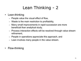 Lean Thinking - 2
• Lean-thinking
– People value the visual effect of flow,
– Waste is the main restriction to profitability,
– Many small improvements in rapid succession are more
beneficial than analytical study,
– Process interaction effects will be resolved through value stream
refinement,
– People in operations appreciate this approach, and
– Lean involves many people in the value stream.
• Flow-thinking
15
 