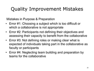 Quality Improvement Mistakes
Mistakes in Purpose & Preparation
• Error #1: Choosing a subject which is too difficult or
which a collaborative is not appropriate
• Error #2: Participants not defining their objectives and
assessing their capacity to benefit from the collaborative
• Error #3: Not defining roles or making clear what is
expected of individuals taking part in the collaborative as
faculty or participants
• Error #4: Neglecting team building and preparation by
teams for the collaborative
24
 