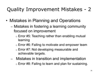 Quality Improvement Mistakes - 2
• Mistakes in Planning and Operations
– Mistakes in fostering a learning community
focused on improvement
o Error #5: Teaching rather than enabling mutual
learning
o Error #6: Failing to motivate and empower team
o Error #7: Not developing measurable and
achievable targets.
– Mistakes in transition and implementation
o Error #8: Failing to learn and plan for sustaining.
25
 