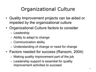 Organizational Culture
• Quality Improvement projects can be aided or
impeded by the organizational culture
• Organizational Culture factors to consider
– Leadership
– Ability to adapt to change
– Communication ability
– Understanding of change or need for change
• Factors needed for success (Ransom, 2004)
– Making quality improvement part of the job
– Leadership support is essential for quality
improvement activities to succeed
3
 