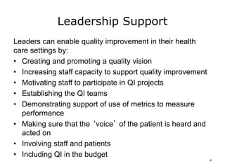 Leadership Support
Leaders can enable quality improvement in their health
care settings by:
• Creating and promoting a quality vision
• Increasing staff capacity to support quality improvement
• Motivating staff to participate in QI projects
• Establishing the QI teams
• Demonstrating support of use of metrics to measure
performance
• Making sure that the ‘voice’ of the patient is heard and
acted on
• Involving staff and patients
• Including QI in the budget
4
 