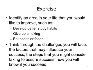 Exercise
• Identify an area in your life that you would
like to improve, such as:
– Develop better study habits
– Give up smoking
– Eat healthier foods
• Think through the challenges you will face,
the factors that may influence your
success, the steps that you might consider
taking to assure success, how you will
know if you succeed. 5
 
