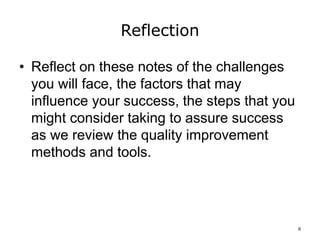 Reflection
• Reflect on these notes of the challenges
you will face, the factors that may
influence your success, the steps that you
might consider taking to assure success
as we review the quality improvement
methods and tools.
6
 