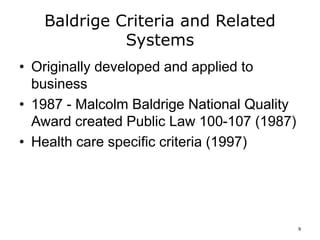 Baldrige Criteria and Related
Systems
• Originally developed and applied to
business
• 1987 - Malcolm Baldrige National Quality
Award created Public Law 100-107 (1987)
• Health care specific criteria (1997)
9
 