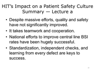 HIT’s Impact on a Patient Safety Culture
Summary — Lecture a
• Despite massive efforts, quality and safety
have not significantly improved.
• It takes teamwork and cooperation.
• National efforts to improve central line BSI
rates have been hugely successful.
• Standardization, independent checks, and
learning from every defect are keys to
success.
22
 