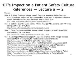 HIT’s Impact on a Patient Safety Culture
References — Lecture a — 2
Images
Slide 4: Dr. Peter Pronovost [Online image]. The photo was taken during filming for
Program One — "Silent Killer" at Johns Hopkins University's Hospital and Children's
Center for the RAM Campaign. Retrieved May 25, 2016, from
http://www.ramcampaign.org/pages/campaign_photos.htm
Slide 6: Earthrise Over the Lunar Horizon [Online image].(NASA photo ID AS11-44-6552).
Retrieved May 25, 2016, from
http://nssdc.gsfc.nasa.gov/planetary/lunar/apollo11.html
Slide 7: Planet Earth from the Moon [Online image]. (NASA photo ID AS11-36-5355).
Retrieved May 25, 2016, from
http://nssdc.gsfc.nasa.gov/planetary/lunar/apollo11.html
Slide 8: A Collage of Association Logos for Agencies Involved in HIT. Image Sources,
retrieved March 2012: Agency for Healthcare Research and Quality.
http://www.ahrq.gov/; VA National Center for Patient Safety.
http://www.patientsafety.va.gov/ World Health Organization. www.who.int; Joint
Commission. http://www.jointcommission.org/; American Medical Association.
http://www.ama-assn.org/; Institute for Safe Medication Practices.
http://www.ismp.org; Consumers Advancing Patient Safety.
http://www.patientsafety.org; ECRI Institute. https://www.ecri.org; National Patient
Safety Foundation. http://www.npsf.org; National Center for Nursing Quality.
http://www.nursingworld.org/ncnq
24
 