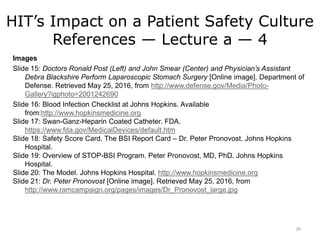 HIT’s Impact on a Patient Safety Culture
References — Lecture a — 4
Images
Slide 15: Doctors Ronald Post (Left) and John Smear (Center) and Physician’s Assistant
Debra Blackshire Perform Laparoscopic Stomach Surgery [Online image]. Department of
Defense. Retrieved May 25, 2016, from http://www.defense.gov/Media/Photo-
Gallery?igphoto=2001242690
Slide 16: Blood Infection Checklist at Johns Hopkins. Available
from:http://www.hopkinsmedicine.org
Slide 17: Swan-Ganz-Heparin Coated Catheter. FDA.
https://www.fda.gov/MedicalDevices/default.htm
Slide 18: Safety Score Card. The BSI Report Card – Dr. Peter Pronovost. Johns Hopkins
Hospital.
Slide 19: Overview of STOP-BSI Program. Peter Pronovost, MD, PhD. Johns Hopkins
Hospital.
Slide 20: The Model. Johns Hopkins Hospital. http://www.hopkinsmedicine.org
Slide 21: Dr. Peter Pronovost [Online image]. Retrieved May 25, 2016, from
http://www.ramcampaign.org/pages/images/Dr_Pronovost_large.jpg
26
 