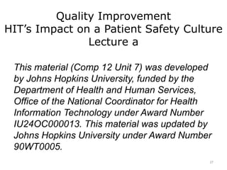 Quality Improvement
HIT’s Impact on a Patient Safety Culture
Lecture a
This material (Comp 12 Unit 7) was developed
by Johns Hopkins University, funded by the
Department of Health and Human Services,
Office of the National Coordinator for Health
Information Technology under Award Number
IU24OC000013. This material was updated by
Johns Hopkins University under Award Number
90WT0005.
27
 