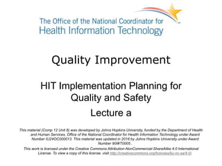 Quality Improvement
HIT Implementation Planning for
Quality and Safety
Lecture a
This material (Comp 12 Unit 8) was developed by Johns Hopkins University, funded by the Department of Health
and Human Services, Office of the National Coordinator for Health Information Technology under Award
Number IU24OC000013. This material was updated in 2016 by Johns Hopkins University under Award
Number 90WT0005..
This work is licensed under the Creative Commons Attribution-NonCommercial-ShareAlike 4.0 International
License. To view a copy of this license, visit http://creativecommons.org/licenses/by-nc-sa/4.0/.
 