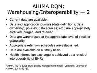 AHIMA DQM:
Warehousing/Interoperability — 2
• Current data are available.
• Data and application journals (data definitions, data
ownership, policies, data sources, etc.) are appropriately
archived, purged, and retained.
• Data are warehoused at the appropriate level of detail or
granularity.
• Appropriate retention schedules are established.
• Data are available on a timely basis.
• Health information exchange is achieved as a result of
interoperability of EHRs.
AHIMA. (2012 July). Data quality management model (Updated). Journal of
AHIMA, 83, 7: 62–67. 11
 