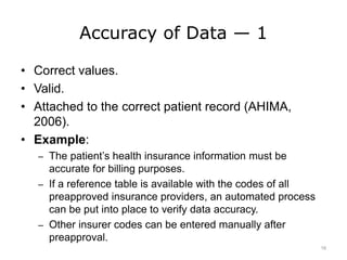 Accuracy of Data — 1
• Correct values.
• Valid.
• Attached to the correct patient record (AHIMA,
2006).
• Example:
– The patient’s health insurance information must be
accurate for billing purposes.
– If a reference table is available with the codes of all
preapproved insurance providers, an automated process
can be put into place to verify data accuracy.
– Other insurer codes can be entered manually after
preapproval.
16
 