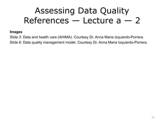 Assessing Data Quality
References — Lecture a — 2
Images
Slide 3: Data and health care (AHIMA). Courtesy Dr. Anna Maria Izquierdo-Porrera.
Slide 6: Data quality management model. Courtesy Dr. Anna Maria Izquierdo-Porrera.
24
 