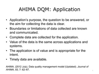 AHIMA DQM: Application
• Application’s purpose, the question to be answered, or
the aim for collecting the data is clear.
• Boundaries or limitations of data collected are known
and communicated.
• Complete data are collected for the application.
• Value of the data is the same across applications and
systems.
• The application is of value and is appropriate for the
intent.
• Timely data are available.
AHIMA. (2012 July). Data quality management model (Updated). Journal of
AHIMA, 83, 7: 62–67. 7
 