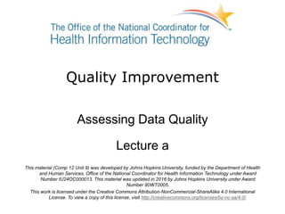Quality Improvement
Assessing Data Quality
Lecture a
This material (Comp 12 Unit 9) was developed by Johns Hopkins University, funded by the Department of Health
and Human Services, Office of the National Coordinator for Health Information Technology under Award
Number IU24OC000013. This material was updated in 2016 by Johns Hopkins University under Award
Number 90WT0005.
This work is licensed under the Creative Commons Attribution-NonCommercial-ShareAlike 4.0 International
License. To view a copy of this license, visit http://creativecommons.org/licenses/by-nc-sa/4.0/.
 