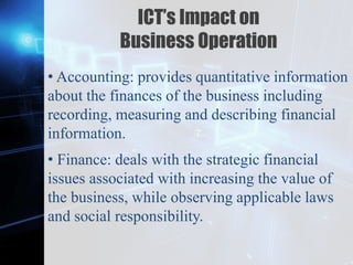Z
ICT’s Impact on
Business Operation
• Accounting: provides quantitative information
about the finances of the business including
recording, measuring and describing financial
information.
• Finance: deals with the strategic financial
issues associated with increasing the value of
the business, while observing applicable laws
and social responsibility.
 