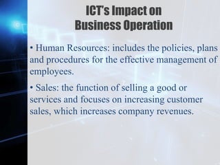 Z
ICT’s Impact on
Business Operation
• Human Resources: includes the policies, plans
and procedures for the effective management of
employees.
• Sales: the function of selling a good or
services and focuses on increasing customer
sales, which increases company revenues.
 