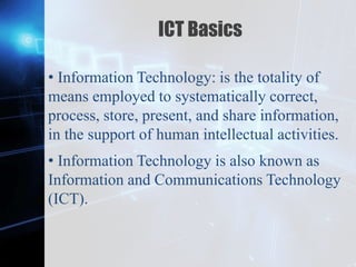 Z
ICT Basics
• Information Technology: is the totality of
means employed to systematically correct,
process, store, present, and share information,
in the support of human intellectual activities.
• Information Technology is also known as
Information and Communications Technology
(ICT).
 