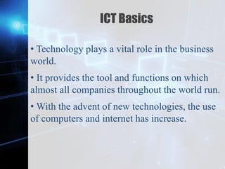 Z
ICT Basics
• Technology plays a vital role in the business
world.
• It provides the tool and functions on which
almost all companies throughout the world run.
• With the advent of new technologies, the use
of computers and internet has increase.
 