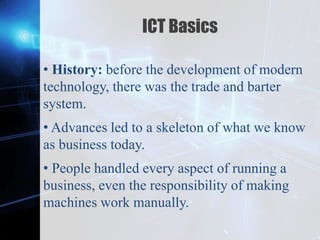 Z
ICT Basics
• History: before the development of modern
technology, there was the trade and barter
system.
• Advances led to a skeleton of what we know
as business today.
• People handled every aspect of running a
business, even the responsibility of making
machines work manually.
 