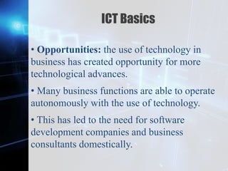 Z
ICT Basics
• Opportunities: the use of technology in
business has created opportunity for more
technological advances.
• Many business functions are able to operate
autonomously with the use of technology.
• This has led to the need for software
development companies and business
consultants domestically.
 
