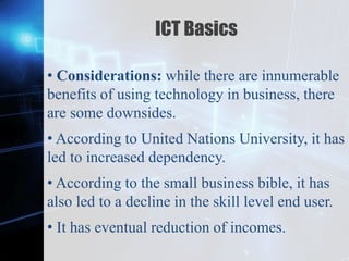 Z
ICT Basics
• Considerations: while there are innumerable
benefits of using technology in business, there
are some downsides.
• According to United Nations University, it has
led to increased dependency.
• According to the small business bible, it has
also led to a decline in the skill level end user.
• It has eventual reduction of incomes.
 