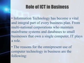 Z
Role of ICT in Business
• Information Technology has become a vital
and integral part of every business plan. From
multi-national corporations who maintain
mainframe systems and databases to small
businesses that own a single computer, IT plays
a role.
• The reasons for the omnipresent use of
computer technology in business are the
following:
 