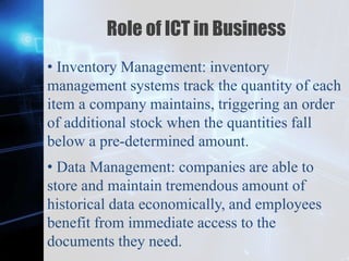 Z
Role of ICT in Business
• Inventory Management: inventory
management systems track the quantity of each
item a company maintains, triggering an order
of additional stock when the quantities fall
below a pre-determined amount.
• Data Management: companies are able to
store and maintain tremendous amount of
historical data economically, and employees
benefit from immediate access to the
documents they need.
 