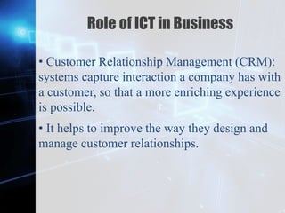 Z
Role of ICT in Business
• Customer Relationship Management (CRM):
systems capture interaction a company has with
a customer, so that a more enriching experience
is possible.
• It helps to improve the way they design and
manage customer relationships.
 