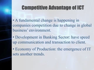Z
Competitive Advantage of ICT
• A fundamental change is happening in
companies competition due to change in global
business’ environment.
• Development in Banking Sector: have speed
up communication and transaction to client.
• Economy of Production: the emergence of IT
sets another trends.
 