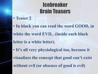 Z
Icebreaker
Brain Teasers
• Teaser 2
• In black you can read the word GOOD, in
white the word EVIL. (inside each black
letter is a white letter).
• It’s all very physiological too, because it
visualizes the concept that good can’t exist
without evil (or absence of good is evil)
 
