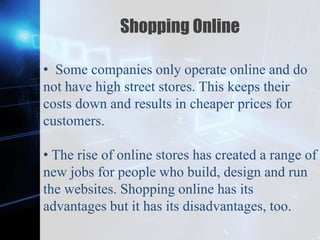 Z
Shopping Online
• Some companies only operate online and do
not have high street stores. This keeps their
costs down and results in cheaper prices for
customers.
• The rise of online stores has created a range of
new jobs for people who build, design and run
the websites. Shopping online has its
advantages but it has its disadvantages, too.
 