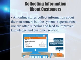 Z
Collecting Information
About Customers
• All online stores collect information about
their customers but the systems supermarkets
use are often superior and lead to improved
knowledge and customer service.
 