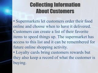 Z
Collecting Information
About Customers
• Supermarkets let customers order their food
online and choose when to have it delivered.
Customers can create a list of their favorite
items to speed things up. The supermarket has
access to this list and it can be remembered for
future online shopping activity.
• Loyalty cards bring customers rewards but
they also keep a record of what the customer is
buying.
 