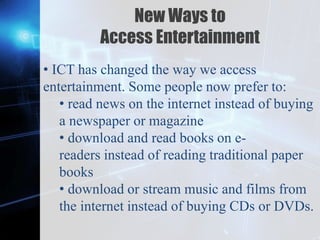 Z
New Ways to
Access Entertainment
• ICT has changed the way we access
entertainment. Some people now prefer to:
• read news on the internet instead of buying
a newspaper or magazine
• download and read books on e-
readers instead of reading traditional paper
books
• download or stream music and films from
the internet instead of buying CDs or DVDs.
 