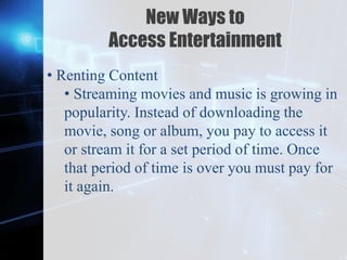 Z
New Ways to
Access Entertainment
• Renting Content
• Streaming movies and music is growing in
popularity. Instead of downloading the
movie, song or album, you pay to access it
or stream it for a set period of time. Once
that period of time is over you must pay for
it again.
 